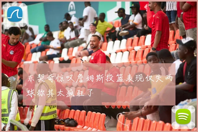 东契奇惊叹詹姆斯投篮表现仅失两球称其太疯狂了