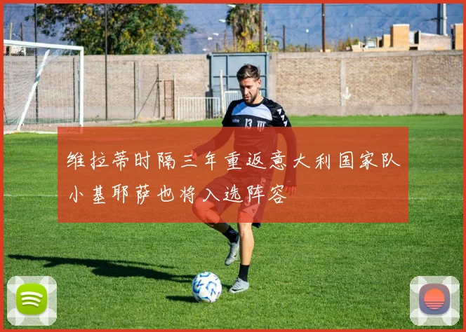 维拉蒂时隔三年重返意大利国家队小基耶萨也将入选阵容