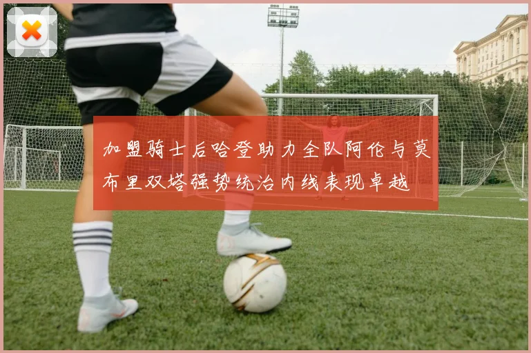 加盟骑士后哈登助力全队阿伦与莫布里双塔强势统治内线表现卓越