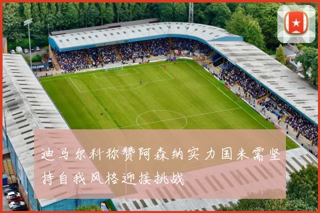 迪马尔科称赞阿森纳实力国米需坚持自我风格迎接挑战