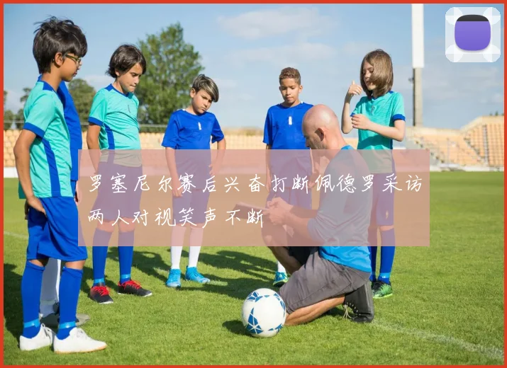 罗塞尼尔赛后兴奋打断佩德罗采访两人对视笑声不断