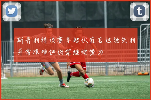 斯普利特谈赛季起伏直言这场失利异常艰难但仍需继续努力