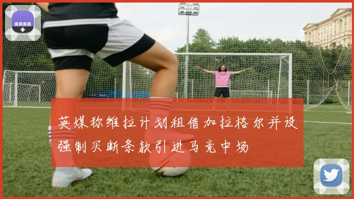 英媒称维拉计划租借加拉格尔并设强制买断条款引进马竞中场