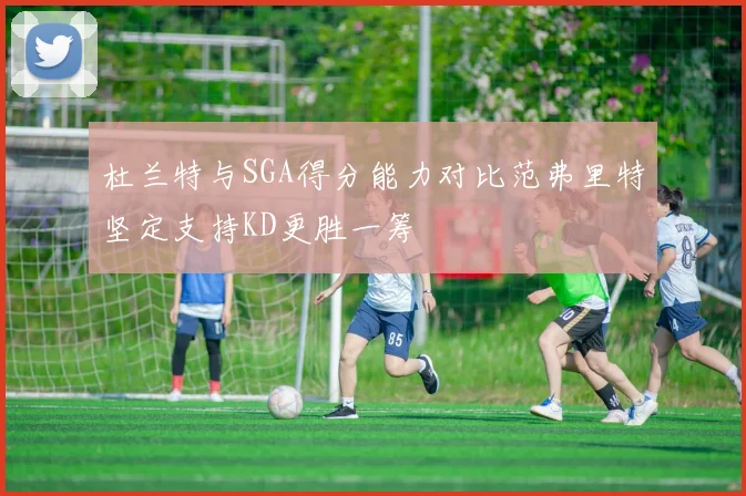 杜兰特与SGA得分能力对比范弗里特坚定支持KD更胜一筹