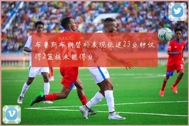 布鲁斯布朗替补表现低迷23分钟仅得2篮板未能得分