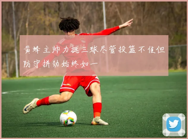 黄蜂主帅力挺三球尽管投篮不佳但防守拼劲始终如一