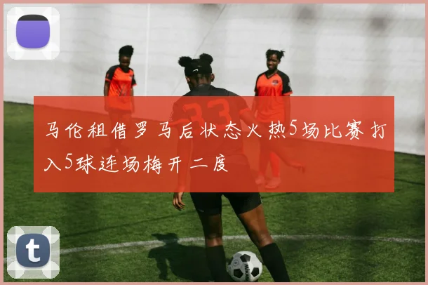马伦租借罗马后状态火热5场比赛打入5球连场梅开二度