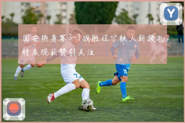 国安热身赛3-1战胜辽宁铁人新援孔特表现获赞引关注