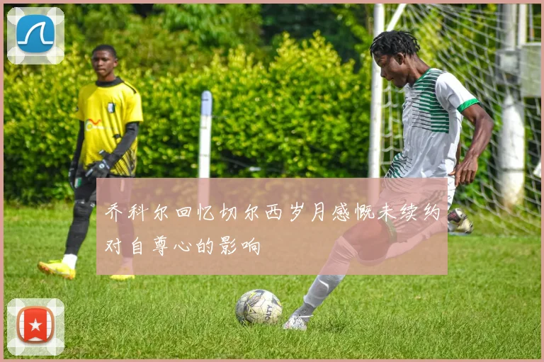 乔科尔回忆切尔西岁月感慨未续约对自尊心的影响