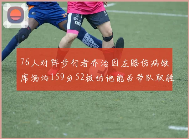76人对阵步行者乔治因左膝伤病缺席场均159分52板的他能否带队取胜