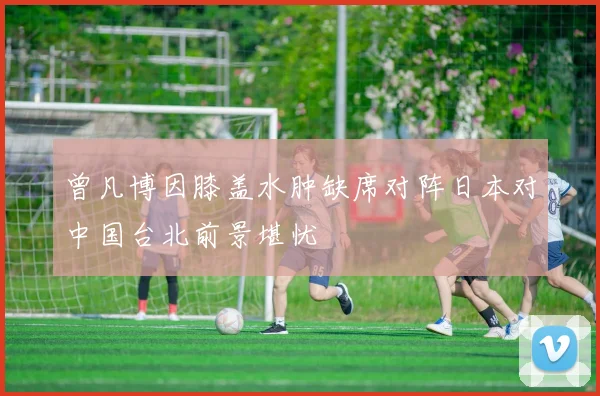 曾凡博因膝盖水肿缺席对阵日本对中国台北前景堪忧