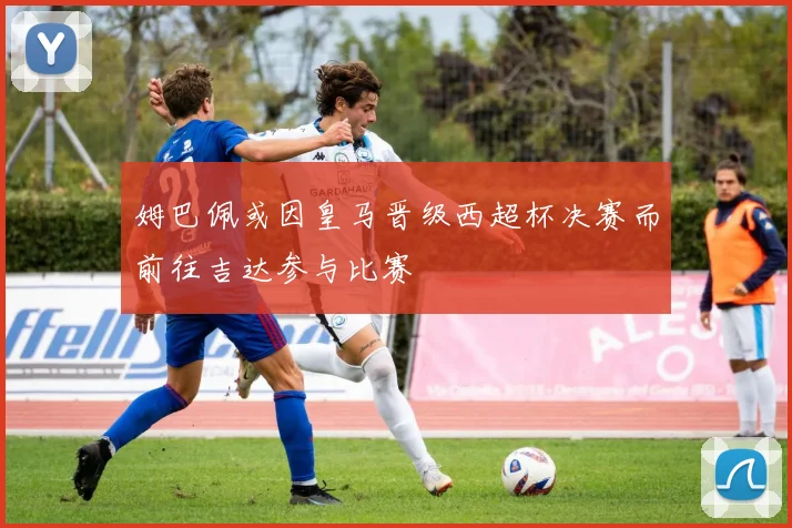 姆巴佩或因皇马晋级西超杯决赛而前往吉达参与比赛