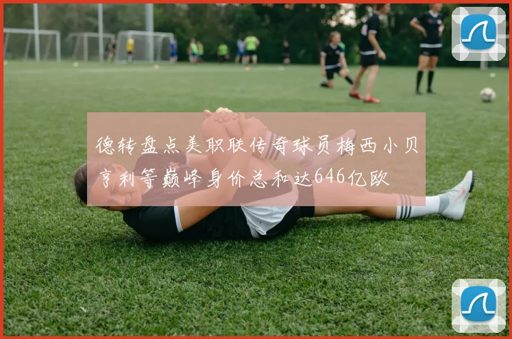 德转盘点美职联传奇球员梅西小贝亨利等巅峰身价总和达646亿欧
