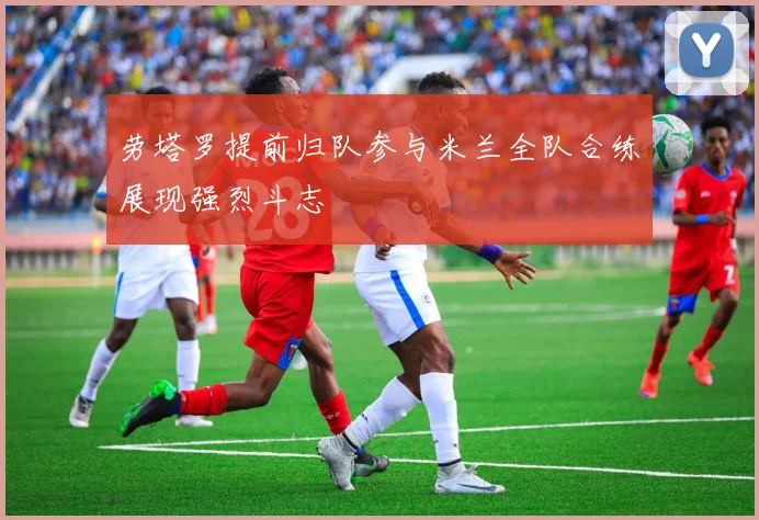 劳塔罗提前归队参与米兰全队合练展现强烈斗志