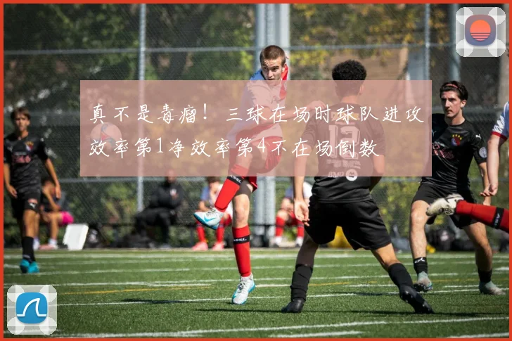 真不是毒瘤！三球在场时球队进攻效率第1净效率第4不在场倒数