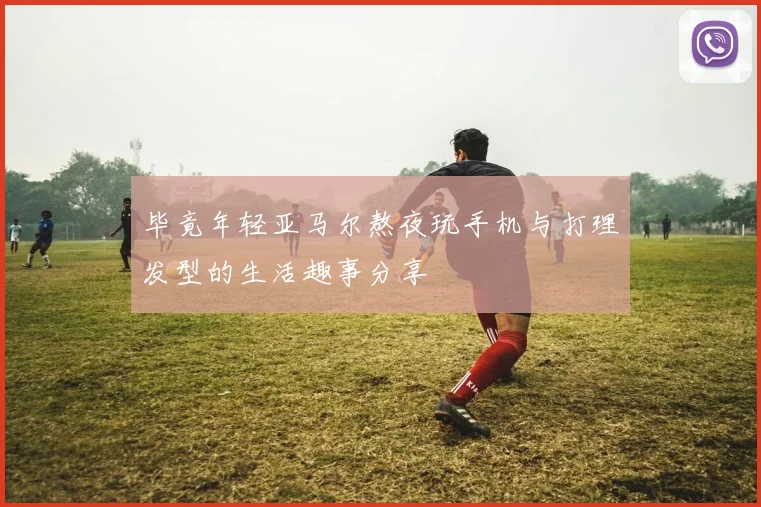 毕竟年轻亚马尔熬夜玩手机与打理发型的生活趣事分享