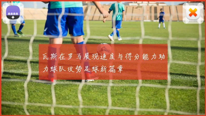 瓦斯在罗马展现速度与得分能力助力球队攻势足球新篇章