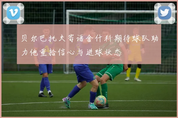 贝尔巴托夫寄语舍什科期待球队助力他重拾信心与进球状态