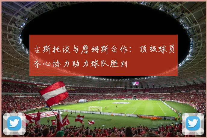 古斯托谈与詹姆斯合作：顶级球员齐心协力助力球队胜利
