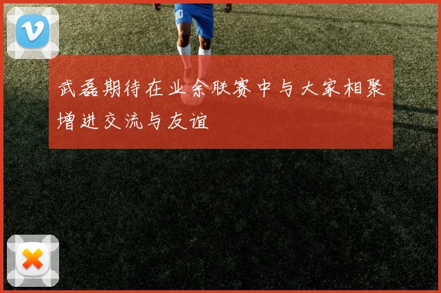 武磊期待在业余联赛中与大家相聚增进交流与友谊